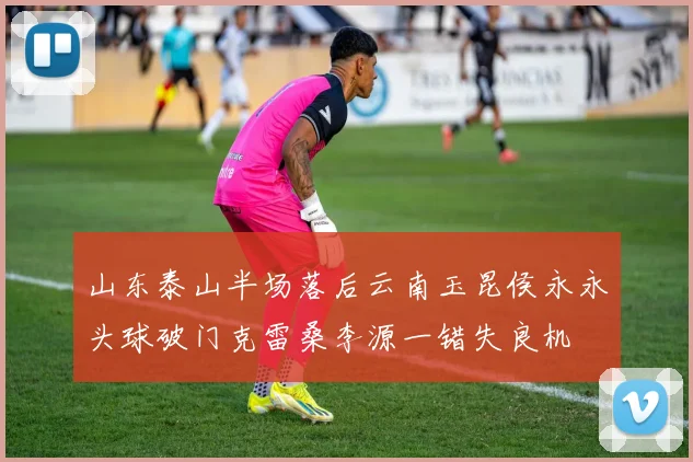 山东泰山半场落后云南玉昆侯永永头球破门克雷桑李源一错失良机