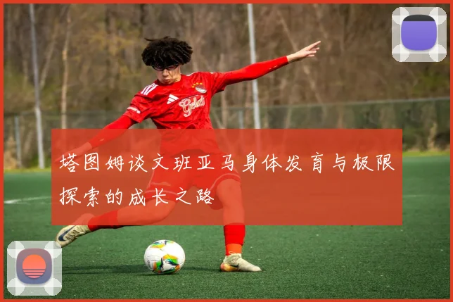 塔图姆谈文班亚马身体发育与极限探索的成长之路