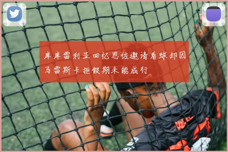 库库雷利亚回忆恩佐邀请看球却因马雷斯卡拒假期未能成行