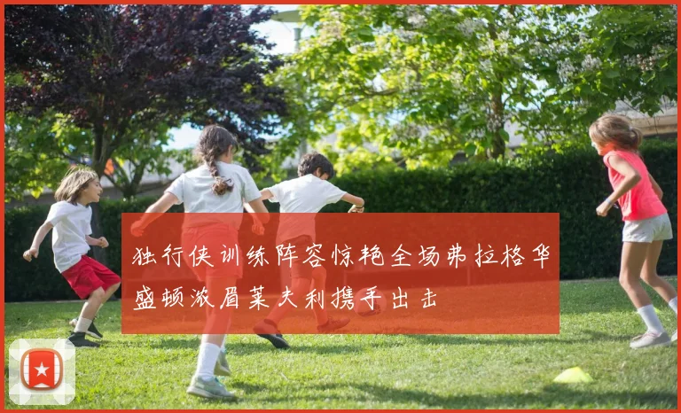 独行侠训练阵容惊艳全场弗拉格华盛顿浓眉莱夫利携手出击