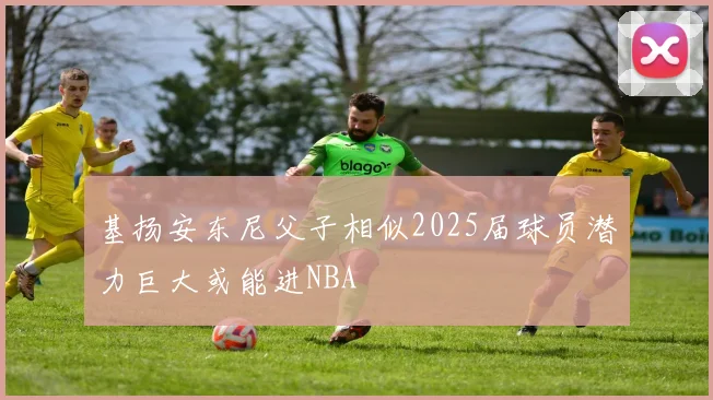 基扬安东尼父子相似2025届球员潜力巨大或能进NBA