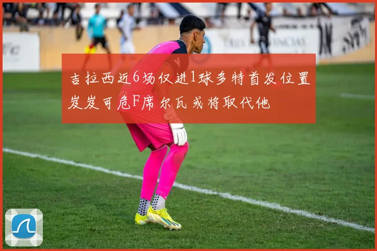 吉拉西近6场仅进1球多特首发位置岌岌可危F席尔瓦或将取代他