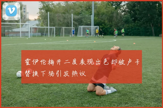 霍伊伦梅开二度表现出色却被卢卡替换下场引发热议