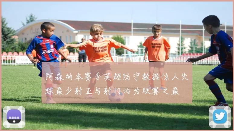 阿森纳本赛季英超防守数据惊人失球最少射正与射门均为联赛之最