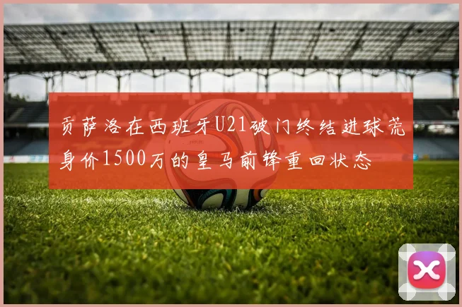 贡萨洛在西班牙U21破门终结进球荒身价1500万的皇马前锋重回状态