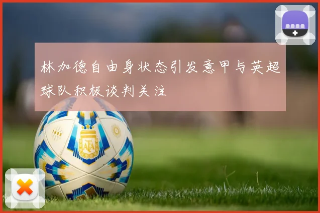 林加德自由身状态引发意甲与英超球队积极谈判关注