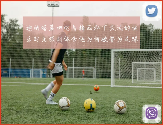 迪纳塔莱回忆与梅西私下交流的快乐时光深刻体会他为何被誉为足球历史最佳