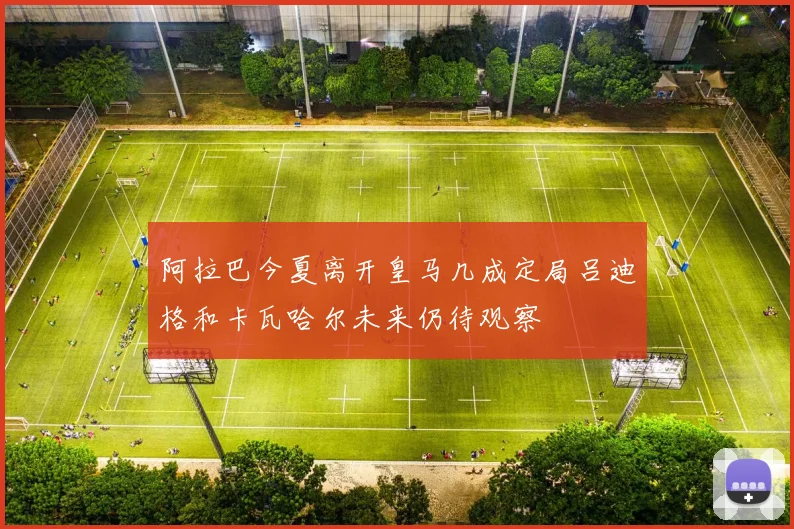 阿拉巴今夏离开皇马几成定局吕迪格和卡瓦哈尔未来仍待观察