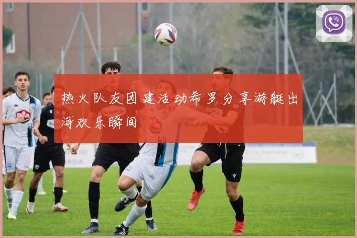热火队友团建活动希罗分享游艇出海欢乐瞬间