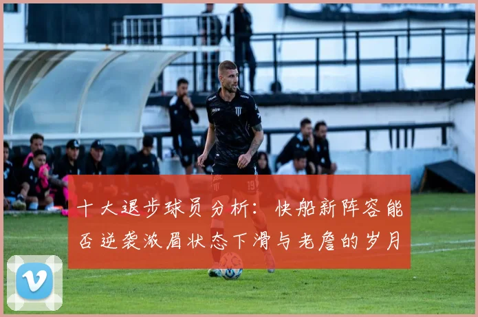 十大退步球员分析：快船新阵容能否逆袭浓眉状态下滑与老詹的岁月流逝