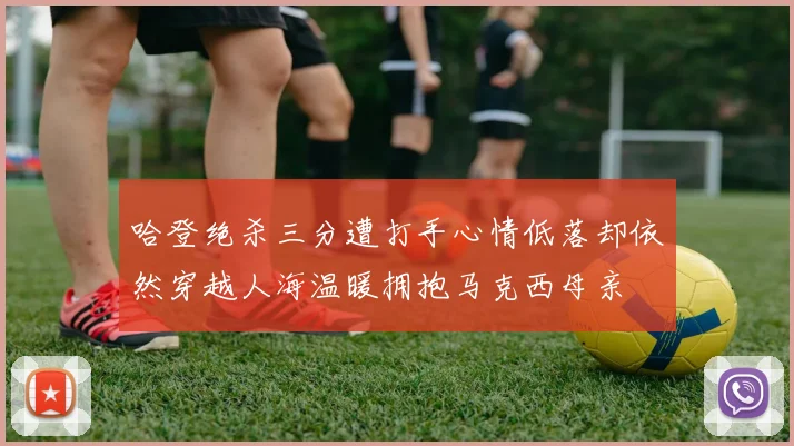 哈登绝杀三分遭打手心情低落却依然穿越人海温暖拥抱马克西母亲