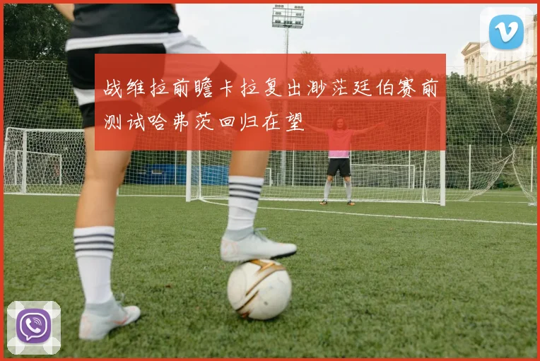 战维拉前瞻卡拉复出渺茫廷伯赛前测试哈弗茨回归在望