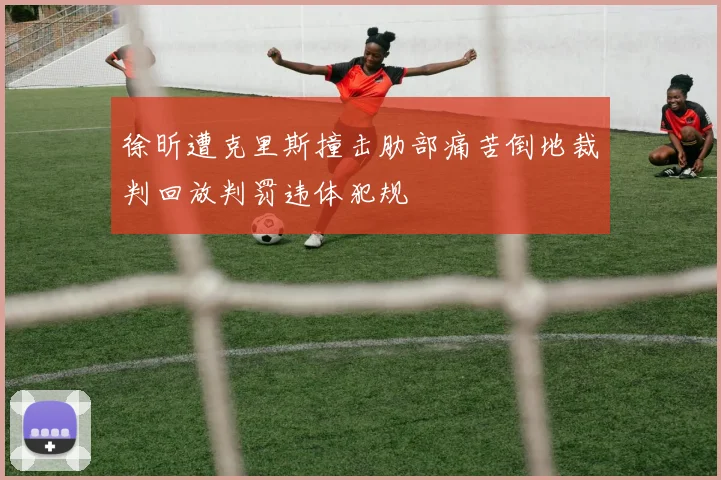 徐昕遭克里斯撞击肋部痛苦倒地裁判回放判罚违体犯规