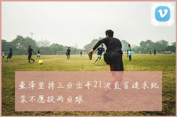 豪泽坚持三分出手21次直言追求纪录不愿投两分球