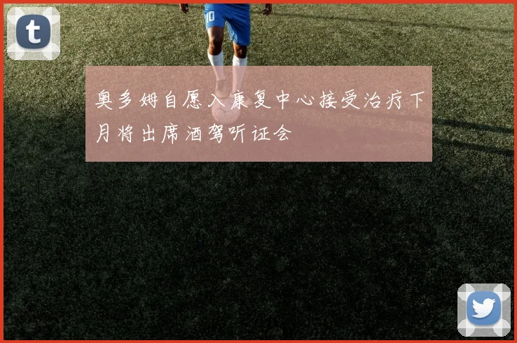 奥多姆自愿入康复中心接受治疗下月将出席酒驾听证会