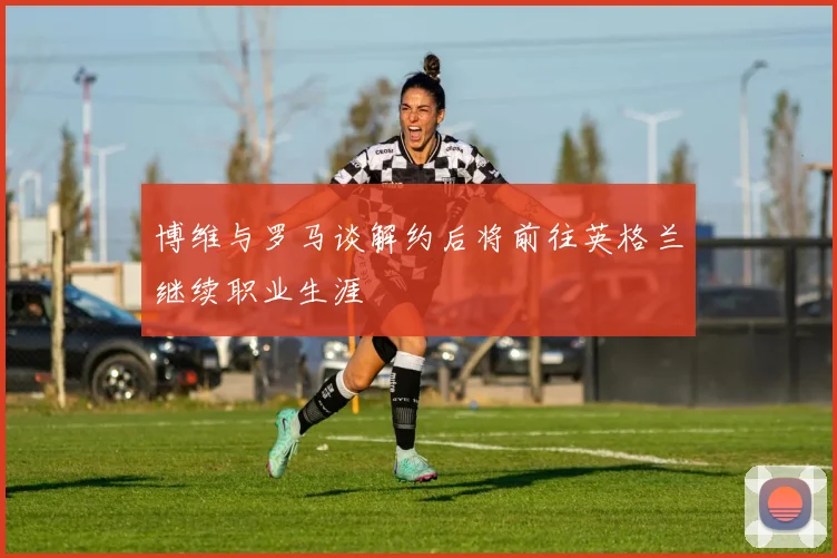 博维与罗马谈解约后将前往英格兰继续职业生涯