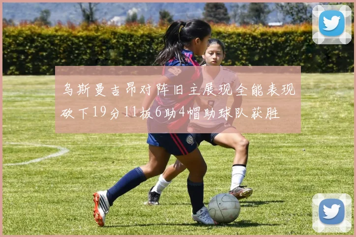 乌斯曼吉昂对阵旧主展现全能表现砍下19分11板6助4帽助球队获胜