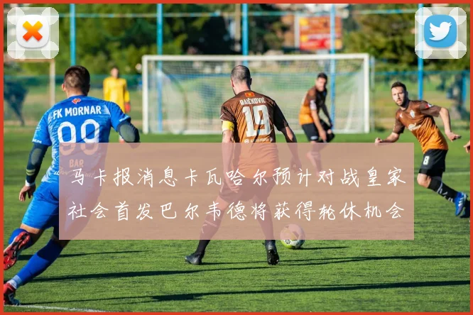 马卡报消息卡瓦哈尔预计对战皇家社会首发巴尔韦德将获得轮休机会