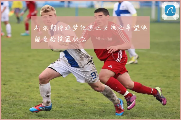 科尔期待追梦把握三分机会希望他能重拾投篮状态
