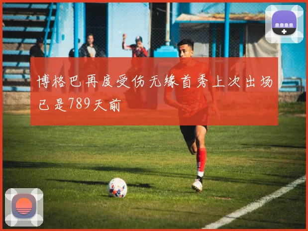 博格巴再度受伤无缘首秀上次出场已是789天前