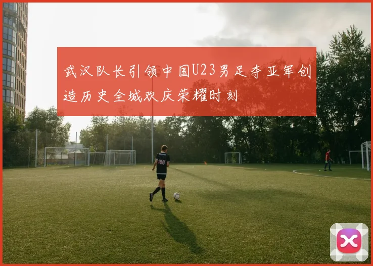武汉队长引领中国U23男足夺亚军创造历史全城欢庆荣耀时刻