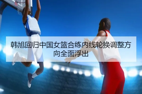 韩旭回归中国女篮合练内线轮换调整方向全面浮出 | MILANSPORT